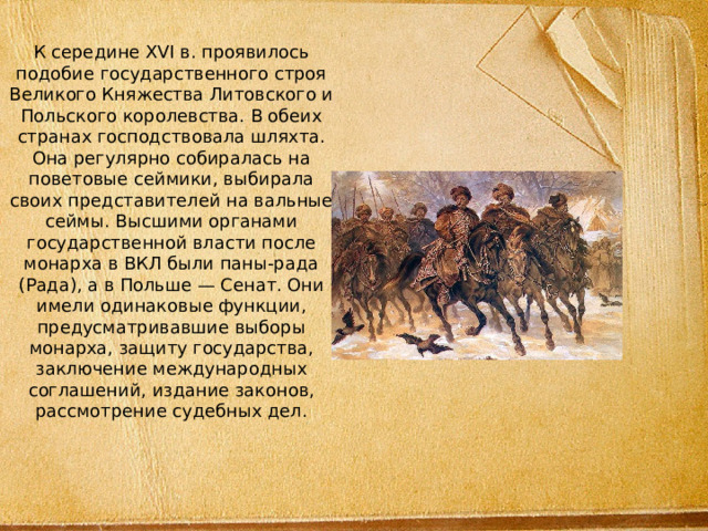 К середине XVI в. проявилось подобие государственного строя Великого Княжества Литовского и Польского королевства. В обеих странах господствовала шляхта. Она регулярно собиралась на поветовые сеймики, выбирала своих представителей на вальные сеймы. Высшими органами государственной власти после монарха в ВКЛ были паны-рада (Рада), а в Польше — Сенат. Они имели одинаковые функции, предусматривавшие выборы монарха, защиту государства, заключение международных соглашений, издание законов, рассмотрение судебных дел.    