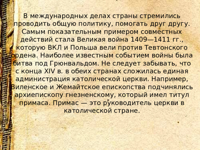В международных делах страны стремились проводить общую политику, помогать друг другу. Самым показательным примером совместных действий стала Великая война 1409—1411 гг., которую ВКЛ и Польша вели против Тевтонского ордена. Наиболее известным событием войны была битва под Грюнвальдом. Не следует забывать, что с конца XIV в. в обеих странах сложилась единая администрация католической церкви. Например, Виленское и Жемайтское епископства подчинялись архиепископу гнезненскому, который имел титул примаса. Примас — это руководитель церкви в католической стране.    