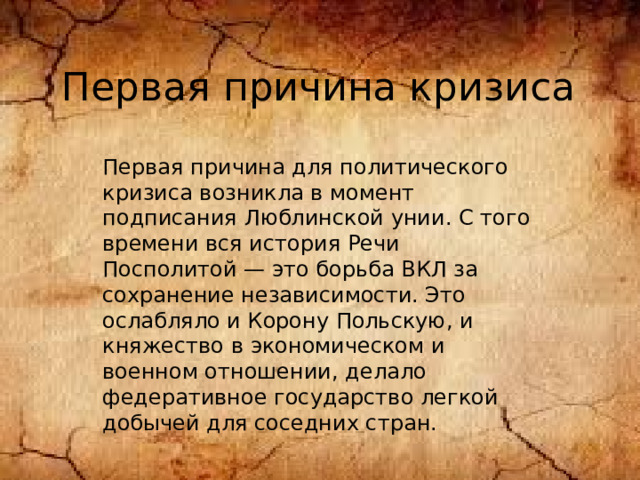 Первая причина кризиса Первая причина для политического кризиса возникла в момент подписания Люблинской унии. С того времени вся история Речи Посполитой — это борьба ВКЛ за сохранение независимости. Это ослабляло и Корону Польскую, и княжество в экономическом и военном отношении, делало федеративное государство легкой добычей для соседних стран.    