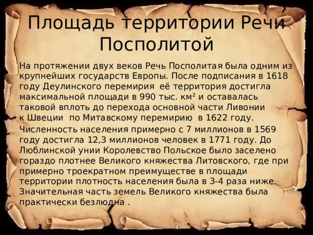 Площадь территории Речи Посполитой На протяжении двух веков Речь Посполитая была одним из крупнейших государств Европы. После подписания в 1618 году Деулинского перемирия  её территория достигла максимальной площади в 990 тыс. км² и оставалась таковой вплоть до перехода основной части Ливонии к Швеции  по Митавскому перемирию  в 1622 году. Численность населения примерно с 7 миллионов в 1569 году достигла 12,3 миллионов человек в 1771 году. До Люблинской унии Королевство Польское было заселено гораздо плотнее Великого княжества Литовского, где при примерно троекратном преимуществе в площади территории плотность населения была в 3-4 раза ниже. Значительная часть земель Великого княжества была практически безлюдна . 