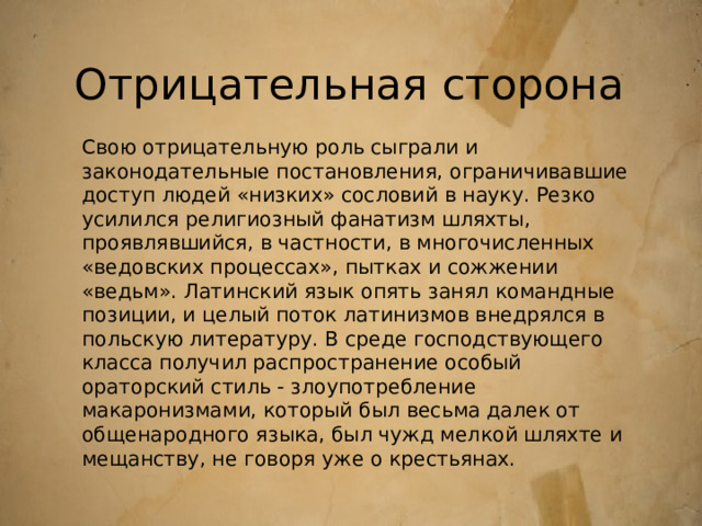 Отрицательная сторона Свою отрицательную роль сыграли и законодательные постановления, ограничивавшие доступ людей «низких» сословий в науку. Резко усилился религиозный фанатизм шляхты, проявлявшийся, в частности, в многочисленных «ведовских процессах», пытках и сожжении «ведьм». Латинский язык опять занял командные позиции, и целый поток латинизмов внедрялся в польскую литературу. В среде господствующего класса получил распространение особый ораторский стиль - злоупотребление макаронизмами, который был весьма далек от общенародного языка, был чужд мелкой шляхте и мещанству, не говоря уже о крестьянах. 
