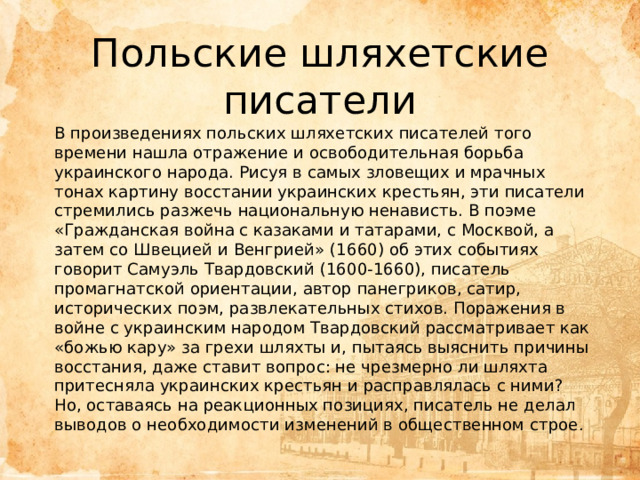 Польские шляхетские писатели В произведениях польских шляхетских писателей того времени нашла отражение и освободительная борьба украинского народа. Рисуя в самых зловещих и мрачных тонах картину восстании украинских крестьян, эти писатели стремились разжечь национальную ненависть. В поэме «Гражданская война с казаками и татарами, с Москвой, а затем со Швецией и Венгрией» (1660) об этих событиях говорит Самуэль Твардовский (1600-1660), писатель промагнатской ориентации, автор панегриков, сатир, исторических поэм, развлекательных стихов. Поражения в войне с украинским народом Твардовский рассматривает как «божью кару» за грехи шляхты и, пытаясь выяснить причины восстания, даже ставит вопрос: не чрезмерно ли шляхта притесняла украинских крестьян и расправлялась с ними? Но, оставаясь на реакционных позициях, писатель не делал выводов о необходимости изменений в общественном строе. 