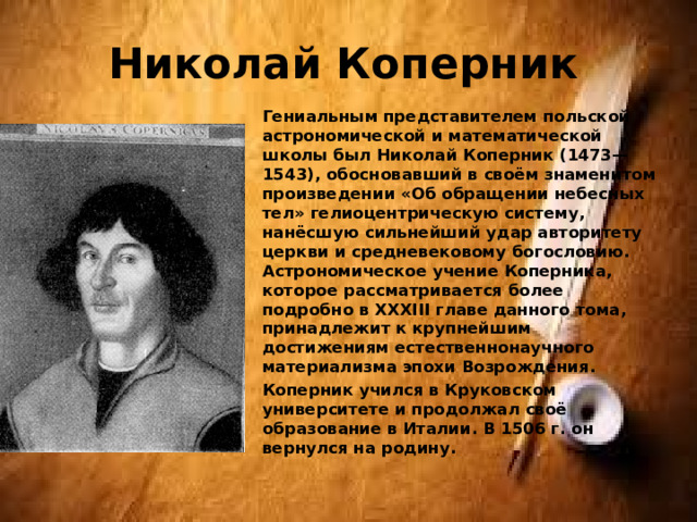Николай Коперник Гениальным представителем польской астрономической и математической школы был Николай Коперник (1473—1543), обосновавший в своём знаменитом произведении «Об обращении небесных тел» гелиоцентрическую систему, нанёсшую сильнейший удар авторитету церкви и средневековому богословию. Астрономическое учение Коперника, которое рассматривается более подробно в XXXIII главе данного тома, принадлежит к крупнейшим достижениям естественнонаучного материализма эпохи Возрождения. Коперник учился в Круковском университете и продолжал своё образование в Италии. В 1506 г. он вернулся на родину. 