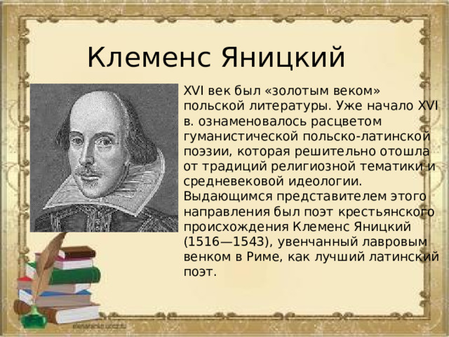 Клеменс Яницкий XVI век был «золотым веком» польской литературы. Уже начало XVI в. ознаменовалось расцветом гуманистической польско-латинской поэзии, которая решительно отошла от традиций религиозной тематики и средневековой идеологии. Выдающимся представителем этого направления был поэт крестьянского происхождения Клеменс Яницкий (1516—1543), увенчанный лавровым венком в Риме, как лучший латинский поэт. 