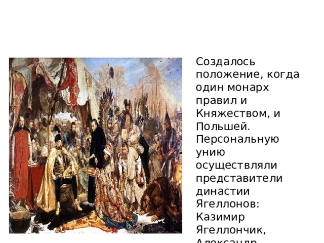 Создалось положение, когда один монарх правил и Княжеством, и Польшей. Персональную унию осуществляли представители династии Ягеллонов: Казимир Ягеллончик, Александр Казимирович, Сигизмунд I Старый, Сигизмунд II Август.     