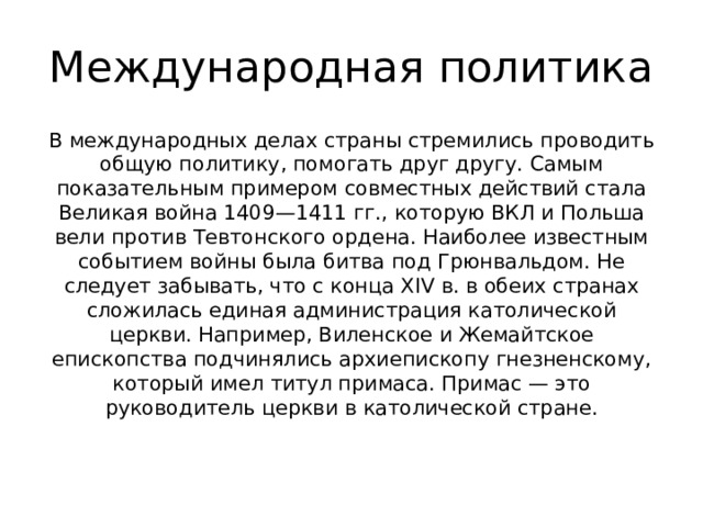 Международная политика В международных делах страны стремились проводить общую политику, помогать друг другу. Самым показательным примером совместных действий стала Великая война 1409—1411 гг., которую ВКЛ и Польша вели против Тевтонского ордена. Наиболее известным событием войны была битва под Грюнвальдом. Не следует забывать, что с конца XIV в. в обеих странах сложилась единая администрация католической церкви. Например, Виленское и Жемайтское епископства подчинялись архиепископу гнезненскому, который имел титул примаса. Примас — это руководитель церкви в католической стране.    