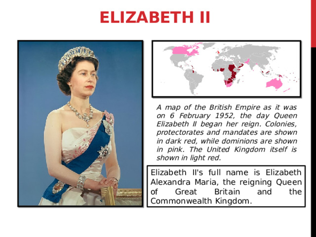 Elizabeth II A map of the British Empire as it was on 6 February 1952, the day Queen Elizabeth II began her reign. Colonies, protectorates and mandates are shown in dark red, while dominions are shown in pink. The United Kingdom itself is shown in light red. Elizabeth II's full name is Elizabeth Alexandra Maria, the reigning Queen of Great Britain and the Commonwealth Kingdom. 3 