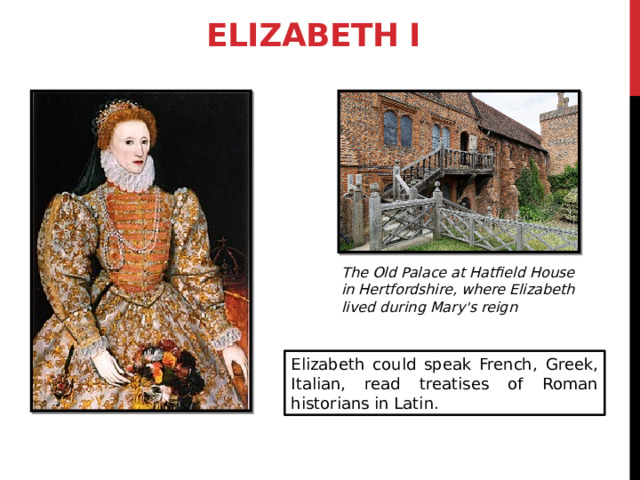 Elizabeth I The Old Palace at Hatfield House in Hertfordshire, where Elizabeth lived during Mary's reign Elizabeth could speak French, Greek, Italian, read treatises of Roman historians in Latin. 3 