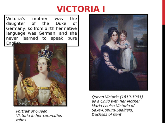 Victoria I Victoria's mother was the daughter of the Duke of Germany, so from birth her native language was German, and she never learned to speak pure English. Queen Victoria (1819-1901) as a Child with her Mother Maria Louisa Victoria of Saxe-Coburg-Saalfield, Duchess of Kent Portrait of Queen Victoria in her coronation robes 3 