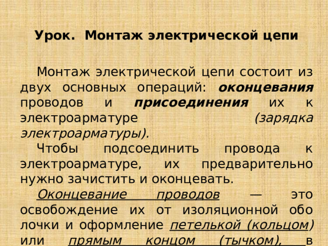 Урок. Монтаж электрической цепи  Монтаж электрической цепи состоит из двух основных операций: оконцевания проводов и присоединения их к электроарматуре (зарядка электроарматуры).  Чтобы подсоединить провода к электроарматуре, их предварительно нужно зачистить и оконцевать.  Оконцевание проводов — это освобождение их от изоляционной обо­лочки и оформление петелькой (кольцом ) или прямым концом (тычком), в зависимости от конструкции электроарматуры. 