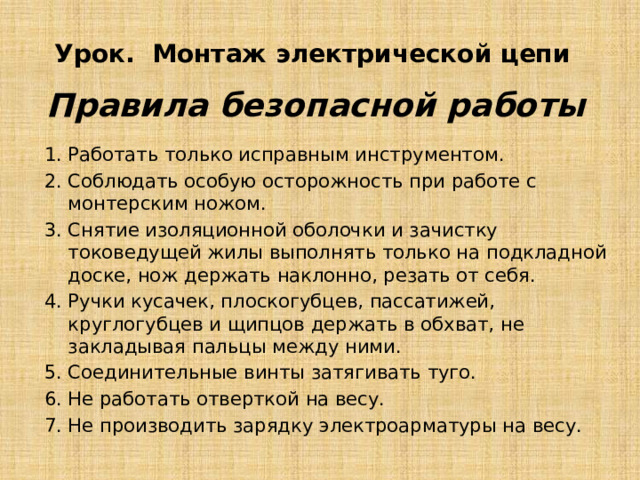 Урок. Монтаж электрической цепи Правила безопасной работы Работать только исправным инструментом. Соблюдать особую осторожность при работе с монтерским ножом. Снятие изоляционной оболочки и зачистку токоведущей жилы выпол­нять только на подкладной доске, нож держать наклонно, резать от себя. Ручки кусачек, плоскогубцев, пассатижей, круглогубцев и щипцов держать в обхват, не закладывая пальцы между ними. Соединительные винты затягивать туго. Не работать отверткой на весу. Не производить зарядку электроарматуры на весу. 