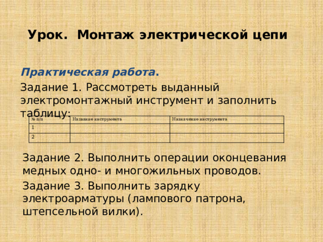 Урок. Монтаж электрической цепи Практическая работа . Задание 1. Рассмотреть выданный электромонтажный инструмент и заполнить таблицу: № п/п 1 Название инструмента Назначение инструмента 2 Задание 2. Выполнить операции оконцевания медных одно- и многожильных проводов. Задание 3. Выполнить зарядку электроарматуры (лампового патрона, штепсельной вилки). 