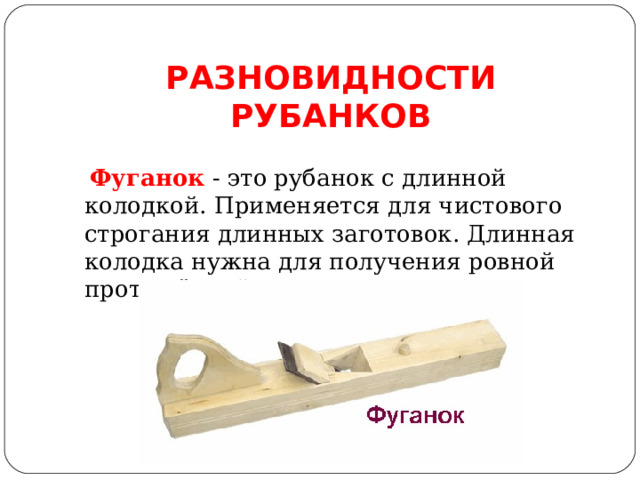 РАЗНОВИДНОСТИ РУБАНКОВ  Фуганок  - это рубанок с длинной колодкой. Применяется для чистового строгания длинных заготовок. Длинная колодка нужна для получения ровной протяжённой поверхности. 