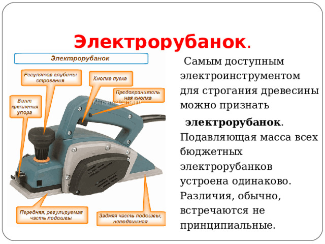 Электрорубанок .  Самым доступным электроинструментом для строгания древесины можно признать   электрорубанок . Подавляющая масса всех бюджетных электрорубанков устроена одинаково. Различия, обычно, встречаются не принципиальные. 