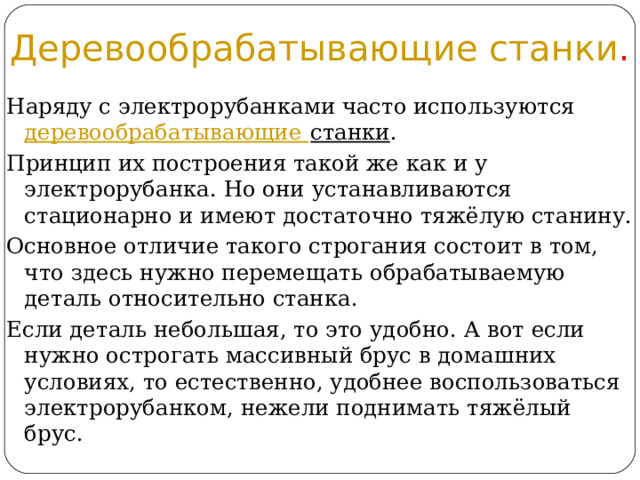 Деревообрабатывающие станки . Наряду с электрорубанками часто используются  деревообрабатывающие станки . Принцип их построения такой же как и у электрорубанка. Но они устанавливаются стационарно и имеют достаточно тяжёлую станину. Основное отличие такого строгания состоит в том, что здесь нужно перемещать обрабатываемую деталь относительно станка. Если деталь небольшая, то это удобно. А вот если нужно острогать массивный брус в домашних условиях, то естественно, удобнее воспользоваться электрорубанком, нежели поднимать тяжёлый брус. 