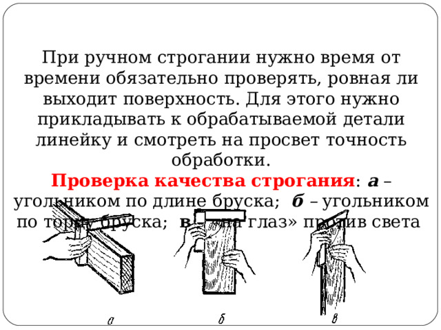 При ручном строгании нужно время от времени обязательно проверять, ровная ли выходит поверхность. Для этого нужно прикладывать к обрабатываемой детали линейку и смотреть на просвет точность обработки. Проверка качества строгания : а  – угольником по длине бруска;  б –  угольником по торцу бруска; в – «на глаз» против света 