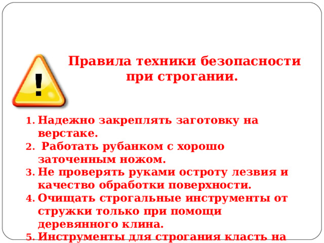 Правила техники безопасности при строгании.  Надежно закреплять заготовку на верстаке.  Работать рубанком с хорошо заточенным ножом. Не проверять руками остроту лезвия и качество обработки поверхности. Очищать строгальные инструменты от стружки только при помощи деревянного клина. Инструменты для строгания класть на верстак только на бок лезвиями ножа от себя. 