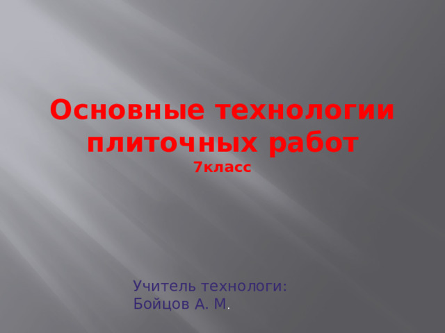 Основные технологии плиточных работ  7класс Плитки широко применяют для облицовки стен и настилки полов. Облицованные плиткой поверхности гигиеничны, их легко содержать в чистоте. Плитки, выпускаемые промышленностью  для внутренней отделки помещений, могут быть керамическими (изготовленными из глины или близких к ней материалов и подвергнутыми обжигу) и пластмассовыми. Плитки могут быть квадратными, прямоугольными, шести- и восьмигранными, фасонными и др. Лицевая сторона керамических плиток покрыта глазурью — тонким стеклообразным слоем различных цветов. Обратная (тыльная) сторона плиток имеет рифленую, шероховатую поверхность, что улучшает их сцепление с раствором или мастикой при наклейке.   Учитель технологи: Бойцов А. М .  