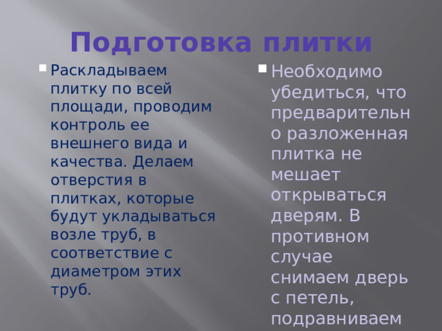 Подготовка плитки Раскладываем плитку по всей площади, проводим контроль ее внешнего вида и качества. Делаем отверстия в плитках, которые будут укладываться возле труб, в соответствие с диаметром этих труб. Раскладываем плитку по всей площади, проводим контроль ее внешнего вида и качества. Делаем отверстия в плитках, которые будут укладываться возле труб, в соответствие с диаметром этих труб. Необходимо убедиться, что предварительно разложенная плитка не мешает открываться дверям. В противном случае снимаем дверь с петель, подравниваем ее по низу. Необходимо убедиться, что предварительно разложенная плитка не мешает открываться дверям. В противном случае снимаем дверь с петель, подравниваем ее по низу. 