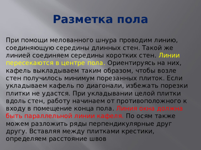 Разметка пола При помощи мелованного шнура проводим линию, соединяющую середины длинных стен. Такой же линией соединяем середины коротких стен. Линии пересекаются в центре пола. Ориентируясь на них, кафель выкладываем таким образом, чтобы возле стен получилось минимум порезанных плиток. Если укладываем кафель по диагонали, избежать порезки плитки не удастся. При укладывании целой плитки вдоль стен, работу начинаем от противоположного к входу в помещение конца пола. Линия окна должна быть параллельной линии кафеля. По осям также можем разложить ряды перпендикулярные друг другу. Вставляя между плитками крестики, определяем расстояние швов 