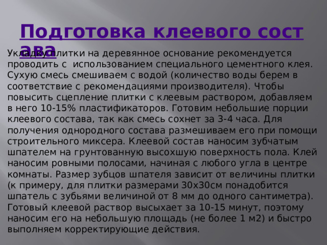 Подготовка клеевого состава Укладку плитки на деревянное основание рекомендуется проводить с  использованием специального цементного клея. Сухую смесь смешиваем с водой (количество воды берем в соответствие с рекомендациями производителя). Чтобы повысить сцепление плитки с клеевым раствором, добавляем в него 10-15% пластификаторов. Готовим небольшие порции клеевого состава, так как смесь сохнет за 3-4 часа. Для получения однородного состава размешиваем его при помощи строительного миксера. Клеевой состав наносим зубчатым шпателем на грунтованную высохшую поверхность пола. Клей наносим ровными полосами, начиная с любого угла в центре комнаты. Размер зубцов шпателя зависит от величины плитки (к примеру, для плитки размерами 30х30см понадобится шпатель с зубьями величиной от 8 мм до одного сантиметра). Готовый клеевой раствор высыхает за 10-15 минут, поэтому наносим его на небольшую площадь (не более 1 м2) и быстро выполняем корректирующие действия. 