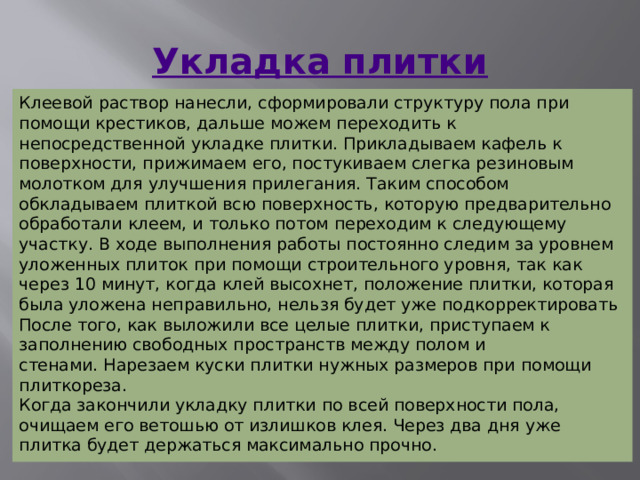 Укладка плитки Клеевой раствор нанесли, сформировали структуру пола при помощи крестиков, дальше можем переходить к непосредственной укладке плитки. Прикладываем кафель к поверхности, прижимаем его, постукиваем слегка резиновым молотком для улучшения прилегания. Таким способом обкладываем плиткой всю поверхность, которую предварительно обработали клеем, и только потом переходим к следующему участку. В ходе выполнения работы постоянно следим за уровнем уложенных плиток при помощи строительного уровня, так как через 10 минут, когда клей высохнет, положение плитки, которая была уложена неправильно, нельзя будет уже подкорректировать После того, как выложили все целые плитки, приступаем к заполнению свободных пространств между полом и стенами. Нарезаем куски плитки нужных размеров при помощи плиткореза. Когда закончили укладку плитки по всей поверхности пола, очищаем его ветошью от излишков клея. Через два дня уже плитка будет держаться максимально прочно. 