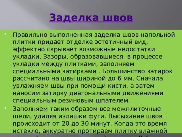 Заделка швов Правильно выполненная заделка швов напольной плитки придает отделке эстетичный вид, эффектно скрывает возможные недостатки укладки. Зазоры, образовавшиеся  в процессе укладки между плитками, заполняем специальными затирками . Большинство затирок рассчитано на швы шириной до 6 мм. Сначала увлажняем швы при помощи кисти, а затем наносим затирку диагональными движениями специальным резиновым шпателем. Заполняем таким образом все межплиточные щели, удаляя излишки фуги. Высыхание швов происходит от 20 до 30 минут. Когда это время истекло, аккуратно протираем плитку влажной тряпкой, а через час — сухой тканью. Работа закончена. 