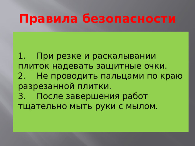 Правила безопасности   1.    При резке и раскалывании плиток надевать защитные очки.  2.    Не проводить пальцами по краю разрезанной плитки.   3.    После завершения работ тщательно мыть руки с мылом.     