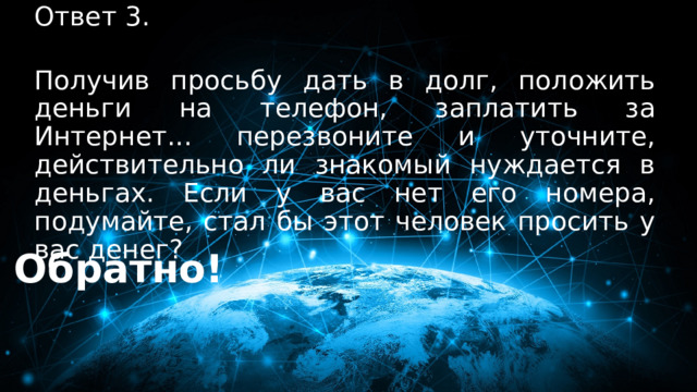 Ответ 3. 30 баллов  Получив просьбу дать в долг, положить деньги на телефон, заплатить за Интернет... перезвоните и уточните, действительно ли знакомый нуждается в деньгах. Если у вас нет его номера, подумайте, стал бы этот человек просить у вас денег?   Обратно! 