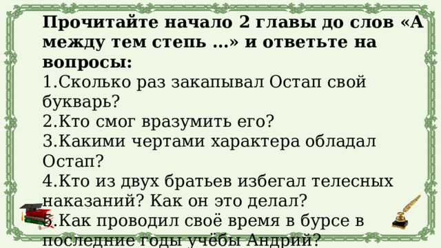 Прочитайте начало 2 главы до слов «А между тем степь …» и ответьте на вопросы: 1.Сколько раз закапывал Остап свой букварь? 2.Кто смог вразумить его? 3.Какими чертами характера обладал Остап? 4.Кто из двух братьев избегал телесных наказаний? Как он это делал? 5.Как проводил своё время в бурсе в последние годы учёбы Андрий? 6.В кого влюбился Андрий? 