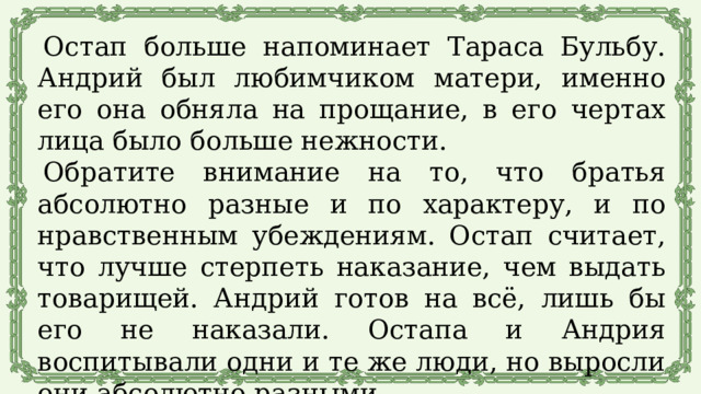 Остап больше напоминает Тараса Бульбу. Андрий был любимчиком матери, именно его она обняла на прощание, в его чертах лица было больше нежности. Обратите внимание на то, что братья абсолютно разные и по характеру, и по нравственным убеждениям. Остап считает, что лучше стерпеть наказание, чем выдать товарищей. Андрий готов на всё, лишь бы его не наказали. Остапа и Андрия воспитывали одни и те же люди, но выросли они абсолютно разными. 