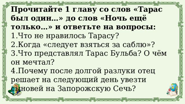 Прочитайте 1 главу со слов «Тарас был один…» до слов «Ночь ещё только…» и ответьте на вопросы: 1.Что не нравилось Тарасу? 2.Когда «следует взяться за саблю»? 3.Что представлял Тарас Бульба? О чём он мечтал? 4.Почему после долгой разлуки отец решает на следующий день увезти сыновей на Запорожскую Сечь? 