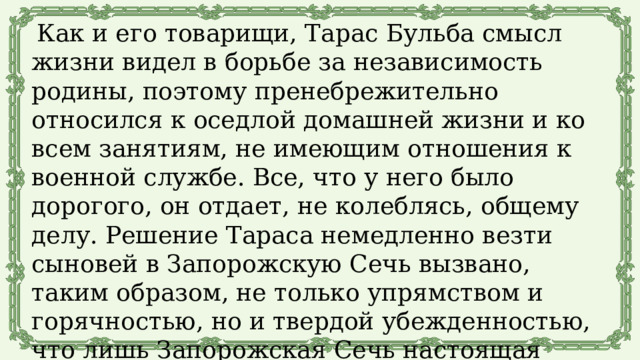 Как и его товарищи, Тарас Бульба смысл жизни видел в борьбе за независимость родины, поэтому пренебрежительно относился к оседлой домашней жизни и ко всем занятиям, не имеющим отношения к военной службе. Все, что у него было дорогого, он отдает, не колеблясь, общему делу. Решение Тараса немедленно везти сыновей в Запорожскую Сечь вызвано, таким образом, не только упрямством и горячностью, но и твердой убежденностью, что лишь Запорожская Сечь настоящая воинская школа, только там можно стать настоящим воином. 