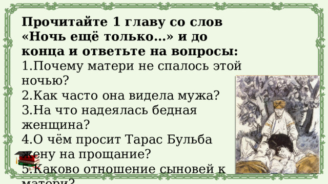 Прочитайте 1 главу со слов «Ночь ещё только…» и до конца и ответьте на вопросы: 1.Почему матери не спалось этой ночью? 2.Как часто она видела мужа? 3.На что надеялась бедная женщина? 4.О чём просит Тарас Бульба жену на прощание? 5.Каково отношение сыновей к матери? 