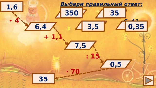 Выбери правильный ответ: 1,6 350 35 0,9 0,7 17,4 7,5 6,6 6,8 ∙  4 3,5 0,35 6,411 0,5 6,4 6,2 6,51 0,3 ? 6,4 + 1,1 7,5 ? : 15 0,5 ? ∙ 70 35 ? 