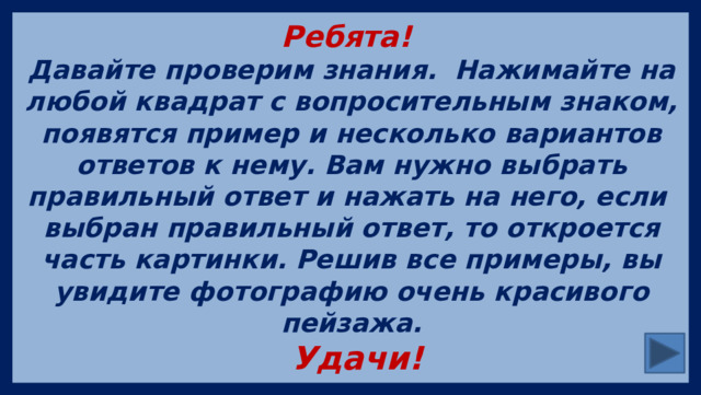 Ребята! Давайте проверим знания. Нажимайте на любой квадрат с вопросительным знаком, появятся пример и несколько вариантов ответов к нему. Вам нужно выбрать правильный ответ и нажать на него, если выбран правильный ответ, то откроется часть картинки. Решив все примеры, вы увидите фотографию очень красивого пейзажа.  Удачи! 