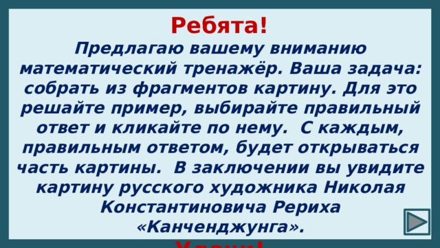 Ребята! Предлагаю вашему вниманию математический тренажёр. Ваша задача: собрать из фрагментов картину. Для это решайте пример, выбирайте правильный ответ и кликайте по нему. С каждым, правильным ответом, будет открываться часть картины. В заключении вы увидите картину русского художника Николая Константиновича Рериха «Канченджунга». Удачи! 