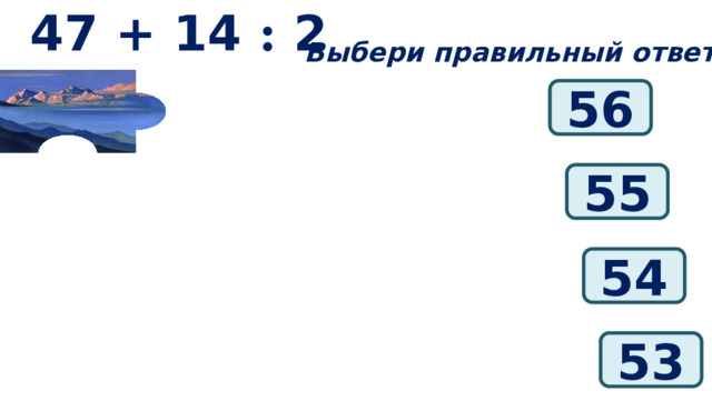 47 + 14 : 2 Выбери правильный ответ: 56 55 54 53 