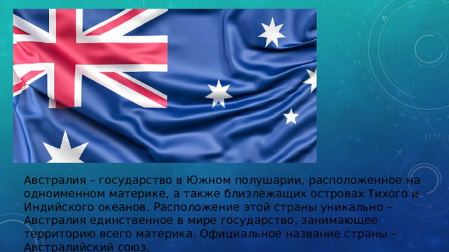 Австралия – государство в Южном полушарии, расположенное на одноименном материке, а также близлежащих островах Тихого и Индийского океанов. Расположение этой страны уникально – Австралия единственное в мире государство, занимающее территорию всего материка. Официальное название страны – Австралийский союз.   