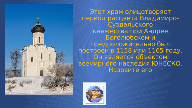 Этот храм олицетворяет период расцвета Владимиро-Суздальского княжества при Андрее Боголюбском и предположительно был построен в 1158 или 1165 году. Он является объектом всемирного наследия ЮНЕСКО.  Назовите его 