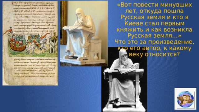 «Вот повести минувших лет, откуда пошла Русская земля и кто в Киеве стал первым княжить и как возникла Русская земля…»  Что это за произведение, кто его автор, к какому веку относится?   