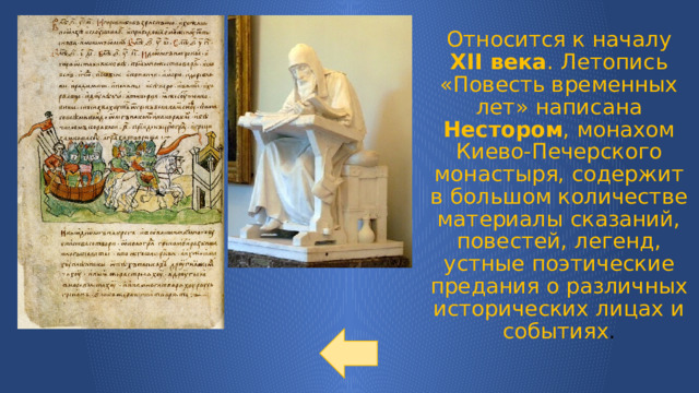 Относится к началу XII века . Летопись «Повесть временных лет» написана Нестором , монахом Киево-Печерского монастыря, содержит в большом количестве материалы сказаний, повестей, легенд, устные поэтические предания о различных исторических лицах и событиях . 