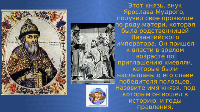 Этот князь, внук Ярослава Мудрого, получил свое прозвище по роду матери, которая была родственницей Византийского императора. Он пришел к власти в зрелом возрасте по приглашению киевлян, которые были наслышаны о его славе победителя половцев.  Назовите имя князя, под которым он вошел в историю, и годы правления. 