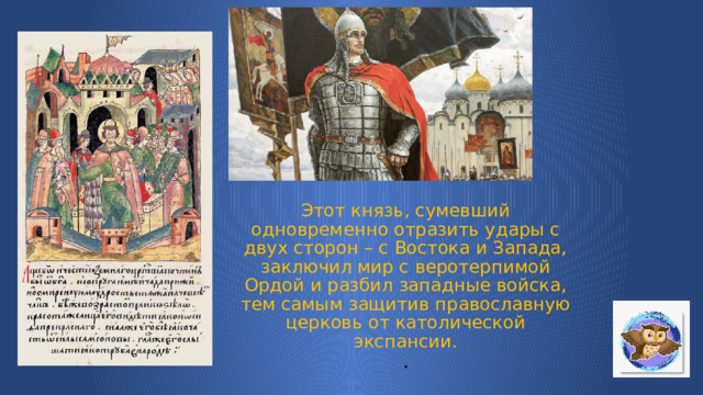 Этот князь, сумевший одновременно отразить удары с двух сторон – с Востока и Запада, заключил мир с веротерпимой Ордой и разбил западные войска, тем самым защитив православную церковь от католической экспансии.  . 