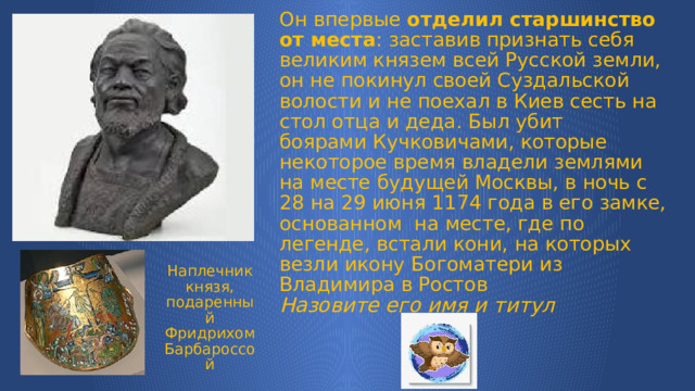 Он впервые  отделил старшинство от места : заставив признать себя великим князем всей Русской земли, он не покинул своей Суздальской волости и не поехал в Киев сесть на стол отца и деда. Был убит боярами Кучковичами, которые некоторое время владели землями на месте будущей Москвы, в ночь с 28 на 29 июня 1174 года в его замке, основанном  на месте, где по легенде, встали кони, на которых везли икону Богоматери из Владимира в Ростов  Назовите его имя и титул Наплечник князя, подаренный Фридрихом Барбароссой 