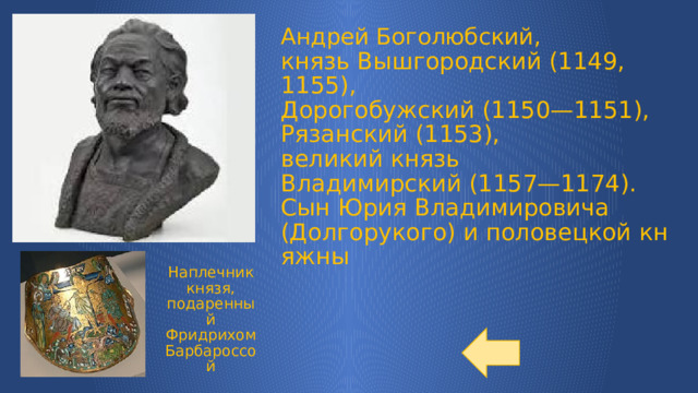 Андрей Боголюбский, князь Вышгородский (1149, 1155),   Дорогобужский (1150—1151),   Рязанский (1153),   великий князь Владимирский (1157—1174).  Сын Юрия Владимировича (Долгорукого) и половецкой княжны Наплечник князя, подаренный Фридрихом Барбароссой 