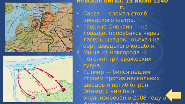 Невская битва. 15 июля 1240 г . Савва — сломал столб шведского шатра. Гаврило Олексич — на лошади, прорубаясь через лагерь шведов, въехал на борт шведского корабля. Миша из Новгорода — потопил три вражеских судна. Ратмир — бился пешим строем против нескольких шведов и погиб от ран. Эпизод с ним был экранизирован в 2008 году в фильме «Невская битва» 