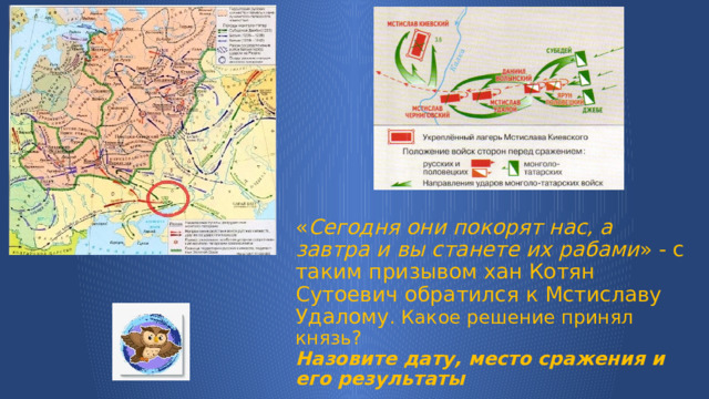 « Сегодня они покорят нас, а завтра и вы станете их рабами » - с таким призывом хан Котян Сутоевич обратился к Мстиславу Удалому . Какое решение принял князь?  Назовите дату, место сражения и его результаты 