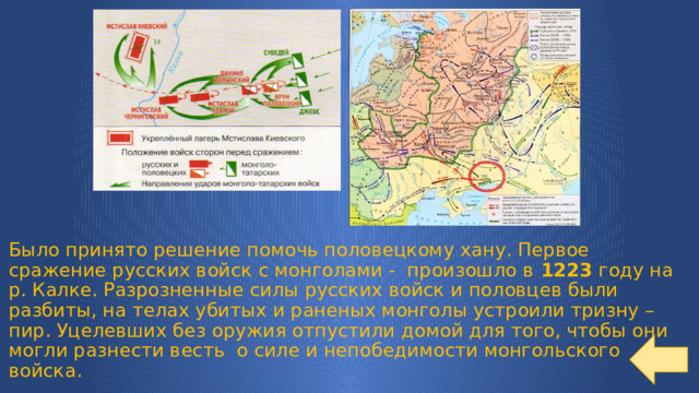 Было принято решение помочь половецкому хану. Первое сражение русских войск с монголами - произошло в 1223 году на р. Калке. Разрозненные силы русских войск и половцев были разбиты, на телах убитых и раненых монголы устроили тризну – пир. Уцелевших без оружия отпустили домой для того, чтобы они могли разнести весть о силе и непобедимости монгольского войска. 