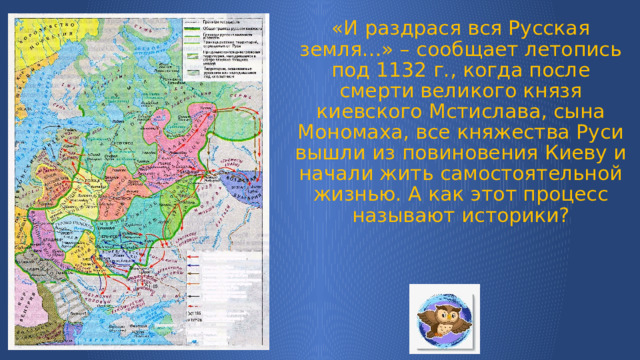 «И раздрася вся Русская земля…» – сообщает летопись под 1132 г., когда после смерти великого князя киевского Мстислава, сына Мономаха, все княжества Руси вышли из повиновения Киеву и начали жить самостоятельной жизнью. А как этот процесс называют историки?   